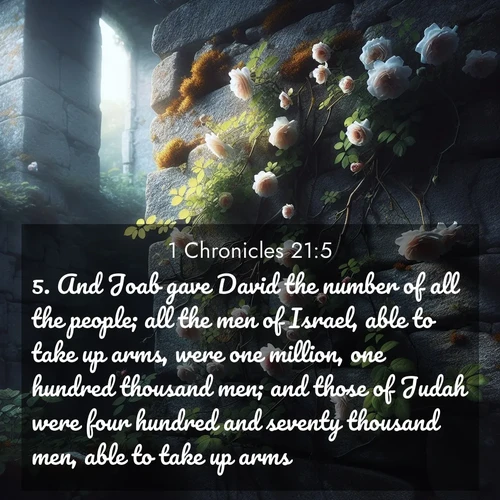 BasicEnglish 1 Chronicles  ; image nature: image with the bible verse :And Joab gave David the number of all the people; all the men of Israel, able to take up arms, were one million, one hundred thousand men; and those of Judah were four hundred and seventy thousand men, able to take up arms. ; Admire Bible verse images capturing the beauty of beaches, with turquoise waters, palm trees, and peaceful shores. These soothing scenes reflect God&#039;s serenity and majesty. Download and share verses like KJV 1 Chronicles 21:5. Current verse is overlayed with the thematic nature scene : Wild roses climb abandoned stone walls. Time stands still in the secret garden. ; 21:5