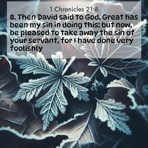 BasicEnglish 1 Chronicles  ; image nature: image with the bible verse :Then David said to God, Great has been my sin in doing this; but now, be pleased to take away the sin of your servant, for I have done very foolishly. ; Discover beautiful Bible verse images that combine inspiring scripture with captivating nature photos. Download high-quality images featuring lush valleys, peaceful streams, and endless horizons like KJV 1 Chronicles 21:8. Current verse is overlayed with the thematic nature scene : Winter frost creates delicate patterns on fallen leaves. ; 21:8