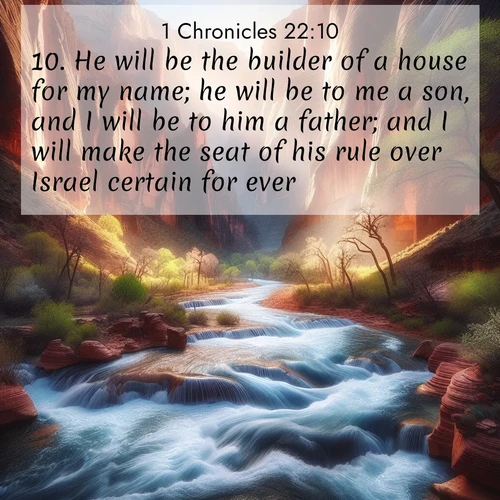 BasicEnglish 1 Chronicles  ; image nature: image with the bible verse :He will be the builder of a house for my name; he will be to me a son, and I will be to him a father; and I will make the seat of his rule over Israel certain for ever. ; Download high-resolution Bible verse images showcasing the beauty of God&#039;s creation—from radiant sunsets to tranquil rivers. Free for use as wallpapers or sharing verses like KJV 1 Chronicles 22:10. Current verse is overlayed with the thematic nature scene : Spring floods transform a desert canyon into a rushing river. ; 22:10