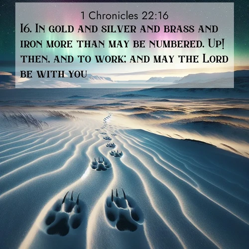 BasicEnglish 1 Chronicles  ; image nature: image with the bible verse :In gold and silver and brass and iron more than may be numbered. Up! then, and to work; and may the Lord be with you. ; Admire our gallery of Bible verse images showcasing divine beauty in nature—whether snowy peaks or serene oceans. Each image is freely downloadable and perfect for personal or spiritual use. Share verses like KJV 1 Chronicles 22:16. Current verse is overlayed with the thematic nature scene : Arctic fox tracks cross windswept tundra. Northern lights pulse overhead in cosmic rhythm. ; 22:16