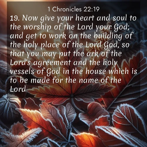 BasicEnglish 1 Chronicles  ; image nature: image with the bible verse :Now give your heart and soul to the worship of the Lord your God; and get to work on the building of the holy place of the Lord God, so that you may put the ark of the Lord&#039;s agreement and the holy vessels of God in the house which is to be made for the name of the Lord. ; Download Bible verse images paired with breathtaking nature photos like golden deserts, shimmering seas, and blossoming orchards. These high-quality, free images are perfect for wallpapers or sharing. Verses include KJV 1 Chronicles 22:19. Current verse is overlayed with the thematic nature scene : Autumn frost rims fallen leaves with crystal. ; 22:19