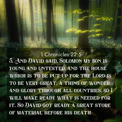 BasicEnglish 1 Chronicles  ; image nature: image with the bible verse :And David said, Solomon my son is young and untested, and the house which is to be put up for the Lord is to be very great, a thing of wonder and glory through all countries; so I will make ready what is needed for it. So David got ready a great store of material before his death. ; Dive into our collection of Bible verse images combined with sublime nature photos, such as graceful waterfalls, radiant sunsets, and endless meadows. These compositions highlight the peace and harmony of God&#039;s creation with vivid colors and carefully integrated text. Download and share verses like KJV 1 Chronicles 22:5. Current verse is overlayed with the thematic nature scene : Wild trillium carpets the forest floor. Sunlight filters green through new spring leaves. ; 22:5
