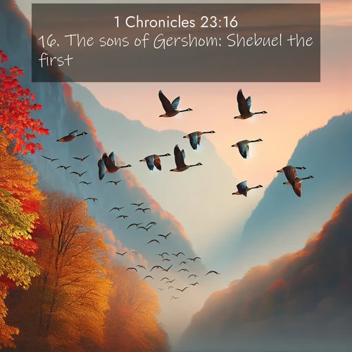 BasicEnglish 1 Chronicles  ; image nature: image with the bible verse :The sons of Gershom: Shebuel the first. ; Download Bible verse images paired with breathtaking nature photos like golden deserts, shimmering seas, and blossoming orchards. These high-quality, free images are perfect for wallpapers or sharing. Verses include KJV 1 Chronicles 23:16. Current verse is overlayed with the thematic nature scene : Wild geese arrow through autumn skies. Their calls echo off mountain walls. ; 23:16