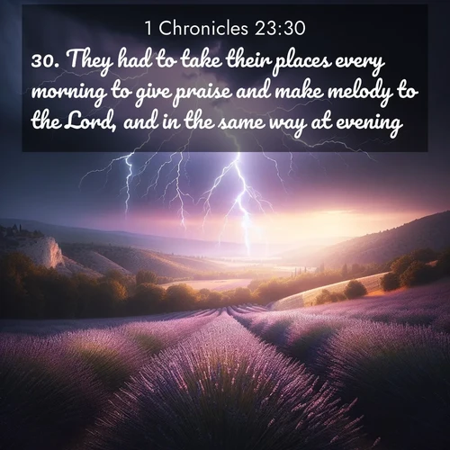 BasicEnglish 1 Chronicles  ; image nature: image with the bible verse :They had to take their places every morning to give praise and make melody to the Lord, and in the same way at evening; ; Dive into our collection of Bible verses paired with coastal scenes, featuring calming waves, infinite beaches, and reflections of the sun on the water. These images evoke the peace and beauty of God. Share verses like KJV 1 Chronicles 23:30. Current verse is overlayed with the thematic nature scene : Lightning illuminates a field of lavender in the Provence countryside. Thunder rolls across the valley like distant drums. ; 23:30