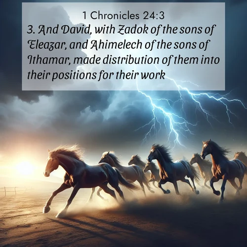 BasicEnglish 1 Chronicles  ; image nature: image with the bible verse :And David, with Zadok of the sons of Eleazar, and Ahimelech of the sons of Ithamar, made distribution of them into their positions for their work. ; Access a vast collection of Bible verse images illustrated with natural landscapes like calm rivers, blooming fields, and bright horizons. These images emphasize the serenity and splendor of God&#039;s creation, accompanied by aesthetic fonts and joyful colors. Download verses like KJV 1 Chronicles 24:3 and share them. Current verse is overlayed with the thematic nature scene : Wild horses race approaching storms. Lightning illuminates their power. ; 24:3
