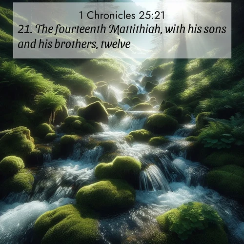 BasicEnglish 1 Chronicles  ; image nature: image with the bible verse :The fourteenth Mattithiah, with his sons and his brothers, twelve; ; Discover breathtaking Bible verse images combined with vibrant landscapes like rolling hills, blooming gardens, and starry nights. Use them as wallpapers or to inspire others. Download verses like KJV 1 Chronicles 25:21. Current verse is overlayed with the thematic nature scene : Mountain streams tumble through moss. Sunlight creates crystal prisms. ; 25:21