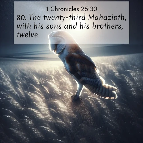 BasicEnglish 1 Chronicles  ; image nature: image with the bible verse :The twenty-third Mahazioth, with his sons and his brothers, twelve; ; Explore a collection of Bible verses paired with springtime scenes, featuring blooming flowers, lush meadows, and trees in full bloom. These images symbolize divine renewal and hope. Download inspiring verses like KJV 1 Chronicles 25:30. Current verse is overlayed with the thematic nature scene : A barn owl quarters silent fields. Moonlight turns meadow grass to silver. ; 25:30