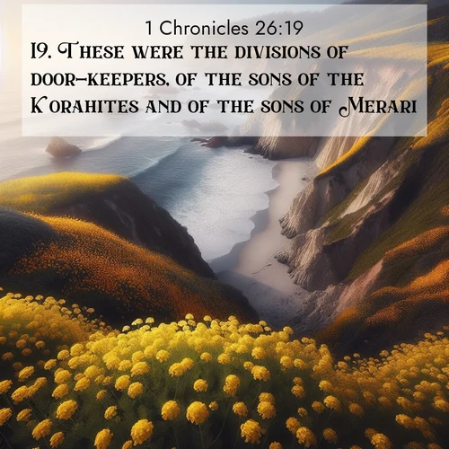 BasicEnglish 1 Chronicles  ; image nature: image with the bible verse :These were the divisions of door-keepers, of the sons of the Korahites and of the sons of Merari. ; Admire our free collection of Bible verse images with beautiful landscapes like sunlit forests, rippling waters, and radiant dawns. Each verse, such as KJV 1 Chronicles 26:19, is ready to download and share. Current verse is overlayed with the thematic nature scene : Wild mustard carpets coastal cliffs. Ocean waves provide rhythm below. ; 26:19