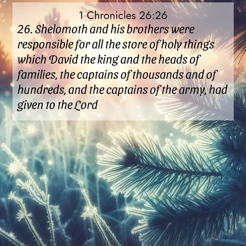 BasicEnglish 1 Chronicles  ; image nature: image with the bible verse :Shelomoth and his brothers were responsible for all the store of holy things which David the king and the heads of families, the captains of thousands and of hundreds, and the captains of the army, had given to the Lord. ; Explore an inspiring selection of Bible verse images adorned with nature photos, such as starry skies, verdant hills, and golden beaches. Each image reflects the peace and beauty of God&#039;s creation with vibrant colors and varied fonts. Share uplifting verses like KJV 1 Chronicles 26:26. Current verse is overlayed with the thematic nature scene : Morning frost rimes every needle. Weak sun struggles through branches. ; 26:26