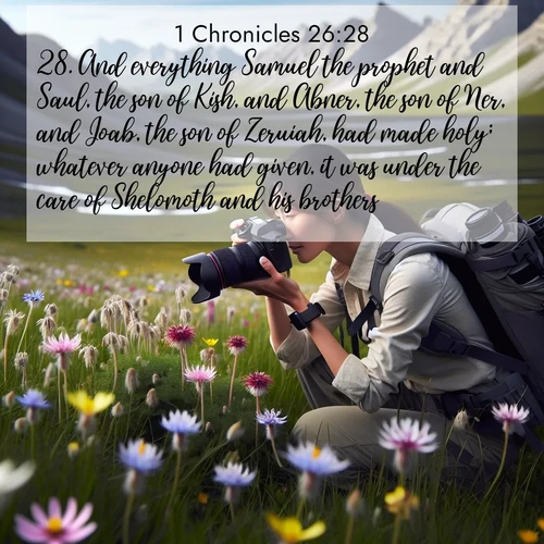 BasicEnglish 1 Chronicles  ; image nature: image with the bible verse :And everything Samuel the prophet and Saul, the son of Kish, and Abner, the son of Ner, and Joab, the son of Zeruiah, had made holy; whatever anyone had given, it was under the care of Shelomoth and his brothers. ; Discover inspiring Bible verse images featuring natural wonders like lush forests, sunny horizons, and cascading waterfalls. Perfect for wallpapers or spiritual encouragement. Download verses like KJV 1 Chronicles 26:28. Current verse is overlayed with the thematic nature scene : A naturalist photographs rare blooms. Alpine winds toss wildflower meadows. ; 26:28