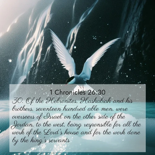 BasicEnglish 1 Chronicles  ; image nature: image with the bible verse :Of the Hebronites, Hashabiah and his brothers, seventeen hundred able men, were overseers of Israel on the other side of the Jordan, to the west, being responsible for all the work of the Lord&#039;s house and for the work done by the king&#039;s servants. ; Browse an inspiring gallery of Bible verse images with nature photos, such as blooming gardens, golden deserts, and shaded forests. The chosen images capture the peaceful and joyful essence of God&#039;s creation, with vibrant colors and harmonious fonts. Share verses like KJV 1 Chronicles 26:30. Current verse is overlayed with the thematic nature scene : Arctic terns dive through sea spray above turquoise glacial meltwater. Their white wings flash silver against obsidian cliffs. ; 26:30