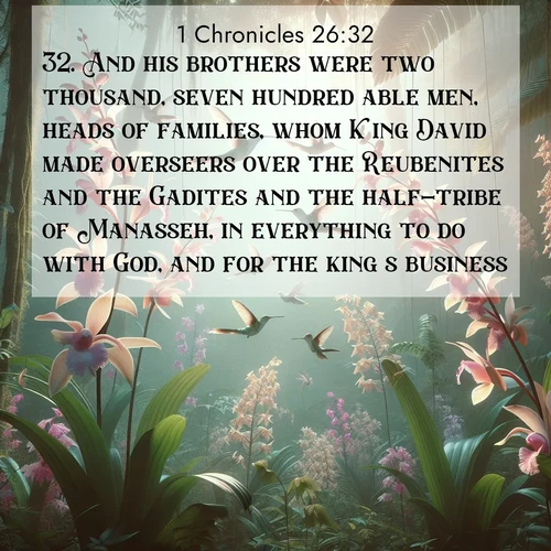 BasicEnglish 1 Chronicles  ; image nature: image with the bible verse :And his brothers were two thousand, seven hundred able men, heads of families, whom King David made overseers over the Reubenites and the Gadites and the half-tribe of Manasseh, in everything to do with God, and for the king&#039;s business. ; Download high-resolution Bible verse images showcasing the beauty of God&#039;s creation—from radiant sunsets to tranquil rivers. Free for use as wallpapers or sharing verses like KJV 1 Chronicles 26:32. Current verse is overlayed with the thematic nature scene : Wild orchids bloom in rainforest canopy. Hummingbirds dance between delicate petals. ; 26:32