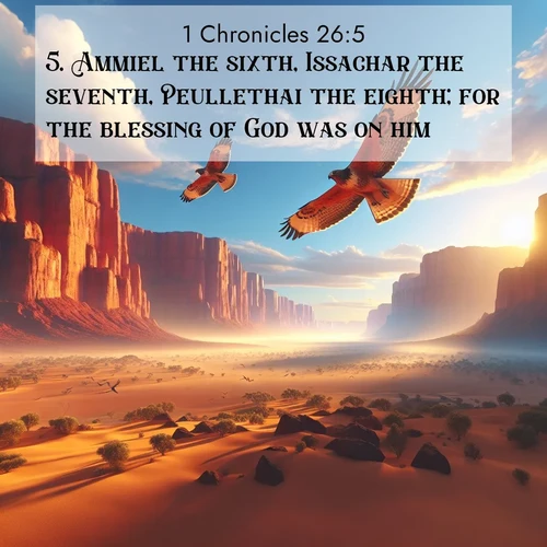 BasicEnglish 1 Chronicles  ; image nature: image with the bible verse :Ammiel the sixth, Issachar the seventh, Peullethai the eighth; for the blessing of God was on him. ; Explore Bible verse images beautifully illustrated with spring scenes, such as blooming meadows, trees in full bloom, and tranquil streams. These landscapes convey divine hope and vitality. Download and share verses like KJV 1 Chronicles 26:5. Current verse is overlayed with the thematic nature scene : Desert hawks soar thermal currents. Red cliffs catch golden light. ; 26:5