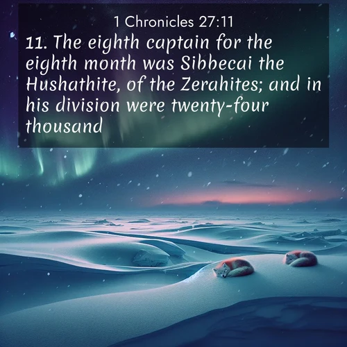 BasicEnglish 1 Chronicles  ; image nature: image with the bible verse :The eighth captain for the eighth month was Sibbecai the Hushathite, of the Zerahites; and in his division were twenty-four thousand. ; Explore a spring collection of Bible images, with landscapes of green hills, wildflowers, and crystal-clear streams. These images symbolize the blossoming of God&#039;s creation. Download verses like KJV 1 Chronicles 27:11. Current verse is overlayed with the thematic nature scene : Northern lights dance across the frozen tundra in ribbons of green and purple. Snow falls silently on sleeping arctic foxes. ; 27:11