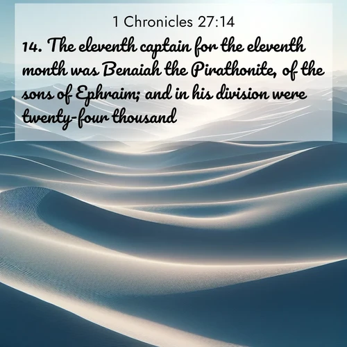 BasicEnglish 1 Chronicles  ; image nature: image with the bible verse :The eleventh captain for the eleventh month was Benaiah the Pirathonite, of the sons of Ephraim; and in his division were twenty-four thousand. ; Discover a rich selection of Bible verse images illustrated by natural landscapes like tranquil beaches, golden fields, and majestic trees. These images aim to capture the peace and beauty of God&#039;s creation, with vibrant colors and varied typography. Download and share inspiring verses like KJV 1 Chronicles 27:14. Current verse is overlayed with the thematic nature scene : Sand dunes ripple to the horizon like frozen waves. Wind erases all traces of life from their surfaces. ; 27:14