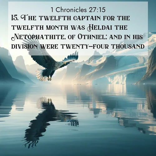 BasicEnglish 1 Chronicles  ; image nature: image with the bible verse :The twelfth captain for the twelfth month was Heldai the Netophathite, of Othniel; and in his division were twenty-four thousand. ; Admire our free collection of Bible verse images with beautiful landscapes like sunlit forests, rippling waters, and radiant dawns. Each verse, such as KJV 1 Chronicles 27:15, is ready to download and share. Current verse is overlayed with the thematic nature scene : A sea eagle soars above fjord waters. Glaciers loom blue in Arctic light. ; 27:15