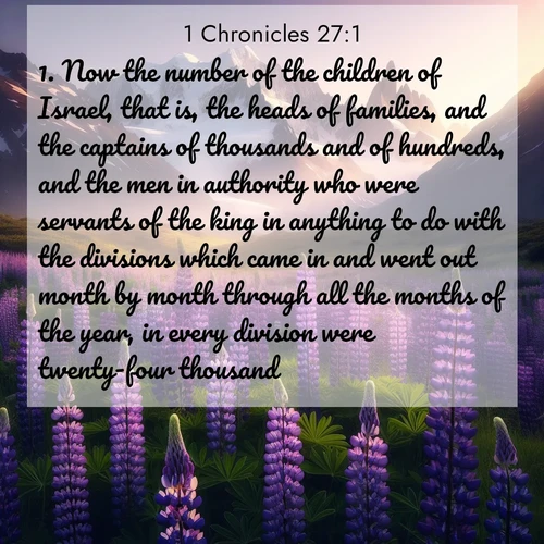 BasicEnglish 1 Chronicles  ; image nature: image with the bible verse :Now the number of the children of Israel, that is, the heads of families, and the captains of thousands and of hundreds, and the men in authority who were servants of the king in anything to do with the divisions which came in and went out month by month through all the months of the year, in every division were twenty-four thousand. ; Admire our gallery of Bible verse images paired with serene nature photography, featuring starlit skies, golden sands, and blooming wildflowers. Download and share verses like KJV 1 Chronicles 27:1. Current verse is overlayed with the thematic nature scene : Wild lupines paint mountain meadows purple. Snow lingers on distant peaks. ; 27:1