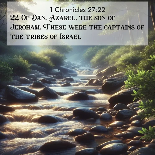 BasicEnglish 1 Chronicles  ; image nature: image with the bible verse :Of Dan, Azarel, the son of Jeroham. These were the captains of the tribes of Israel. ; Explore an inspiring selection of Bible verse images adorned with nature photos, such as starry skies, verdant hills, and golden beaches. Each image reflects the peace and beauty of God&#039;s creation with vibrant colors and varied fonts. Share uplifting verses like KJV 1 Chronicles 27:22. Current verse is overlayed with the thematic nature scene : A mountain stream tumbles over smooth rocks between banks of mountain laurel. ; 27:22