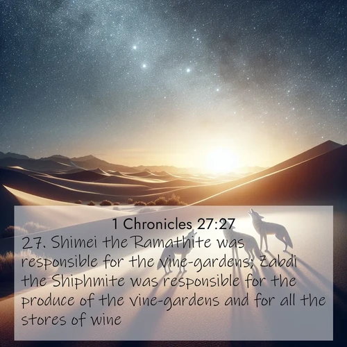 BasicEnglish 1 Chronicles  ; image nature: image with the bible verse :Shimei the Ramathite was responsible for the vine-gardens; Zabdi the Shiphmite was responsible for the produce of the vine-gardens and for all the stores of wine; ; Discover Bible verses beautifully integrated with natural scenes of varied seasons, featuring summer skies, winter snow, autumn leaves, and spring blooms. Each image captures the splendor and peace of God&#039;s creation. Share verses like KJV 1 Chronicles 27:27. Current verse is overlayed with the thematic nature scene : Desert coyotes sing to stars. Their voices echo through time. ; 27:27