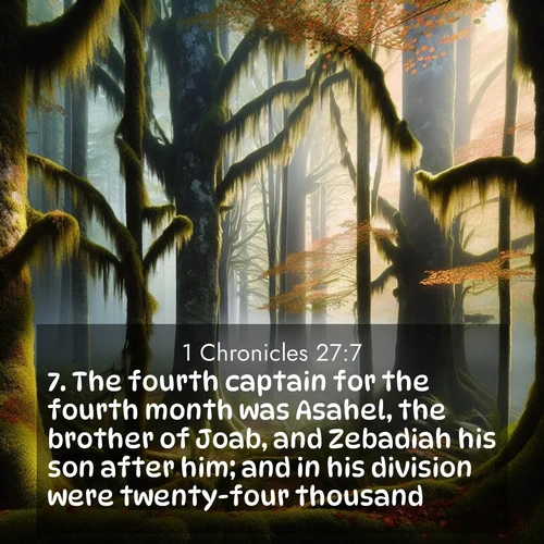 BasicEnglish 1 Chronicles  ; image nature: image with the bible verse :The fourth captain for the fourth month was Asahel, the brother of Joab, and Zebadiah his son after him; and in his division were twenty-four thousand. ; Discover Bible verses beautifully integrated with natural scenes of varied seasons, featuring summer skies, winter snow, autumn leaves, and spring blooms. Each image captures the splendor and peace of God&#039;s creation. Share verses like KJV 1 Chronicles 27:7. Current verse is overlayed with the thematic nature scene : Autumn fog shrouds an old-growth forest draped in moss and lichen. ; 27:7