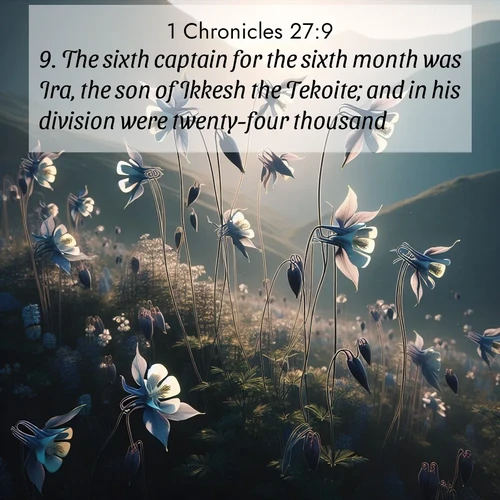 BasicEnglish 1 Chronicles  ; image nature: image with the bible verse :The sixth captain for the sixth month was Ira, the son of Ikkesh the Tekoite; and in his division were twenty-four thousand. ; Explore a collection of inspiring Bible verse images accompanied by winter photos, such as snowy landscapes, frosted trees, and frozen lakes. These images reflect the peace and purity of God&#039;s creation, with elegant fonts and luminous colors. Download and share verses like KJV 1 Chronicles 27:9. Current verse is overlayed with the thematic nature scene : Wild columbines dance on impossibly thin stems. Mountain breezes carry their perfume. ; 27:9