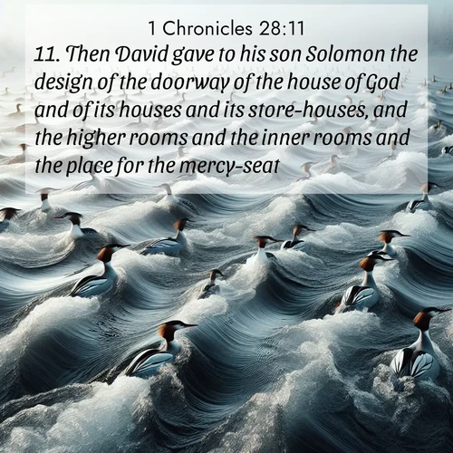 BasicEnglish 1 Chronicles  ; image nature: image with the bible verse :Then David gave to his son Solomon the design of the doorway of the house of God and of its houses and its store-houses, and the higher rooms and the inner rooms and the place for the mercy-seat; ; Download high-resolution Bible verse images showcasing the beauty of God&#039;s creation—from radiant sunsets to tranquil rivers. Free for use as wallpapers or sharing verses like KJV 1 Chronicles 28:11. Current verse is overlayed with the thematic nature scene : Wild mergansers ride river rapids. Their wakes create endless patterns. ; 28:11