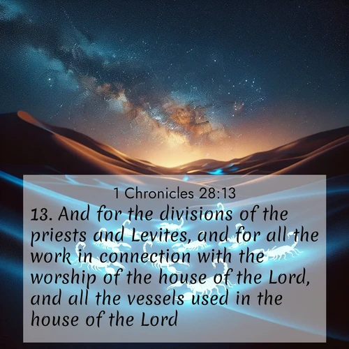 BasicEnglish 1 Chronicles  ; image nature: image with the bible verse :And for the divisions of the priests and Levites, and for all the work in connection with the worship of the house of the Lord, and all the vessels used in the house of the Lord; ; Admire our gallery of Bible verse images paired with serene nature photography, featuring starlit skies, golden sands, and blooming wildflowers. Download and share verses like KJV 1 Chronicles 28:13. Current verse is overlayed with the thematic nature scene : Desert scorpions glow under black light. Stars wheel in infinite darkness. ; 28:13