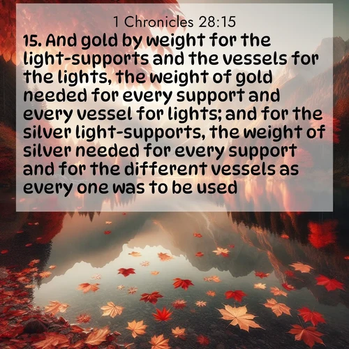 BasicEnglish 1 Chronicles  ; image nature: image with the bible verse :And gold by weight for the light-supports and the vessels for the lights, the weight of gold needed for every support and every vessel for lights; and for the silver light-supports, the weight of silver needed for every support and for the different vessels as every one was to be used; ; Explore a stunning collection of Bible verse images featuring picturesque scenery like sun-drenched meadows, tranquil lakes, and majestic forests. All images are free to download and share. Verses include KJV 1 Chronicles 28:15. Current verse is overlayed with the thematic nature scene : Autumn leaves scatter across mirror-like mountain lakes. ; 28:15