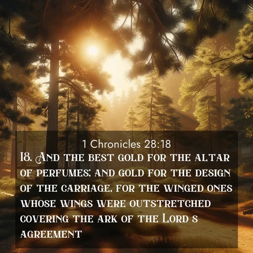 BasicEnglish 1 Chronicles  ; image nature: image with the bible verse :And the best gold for the altar of perfumes; and gold for the design of the carriage, for the winged ones whose wings were outstretched covering the ark of the Lord&#039;s agreement. ; Admire Bible verse images illustrated by desert scenes, such as sunsets over dunes, majestic rocks, and solitary cacti. These images capture the majesty of God in arid places. Download and share verses like KJV 1 Chronicles 28:18. Current verse is overlayed with the thematic nature scene : Summer heat brings out the scent of pine needles. ; 28:18