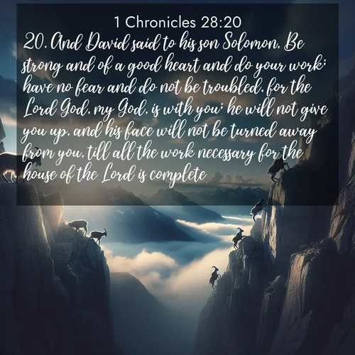 BasicEnglish 1 Chronicles  ; image nature: image with the bible verse :And David said to his son Solomon, Be strong and of a good heart and do your work; have no fear and do not be troubled, for the Lord God, my God, is with you; he will not give you up, and his face will not be turned away from you, till all the work necessary for the house of the Lord is complete. ; Discover inspiring Bible verse images featuring natural wonders like lush forests, sunny horizons, and cascading waterfalls. Perfect for wallpapers or spiritual encouragement. Download verses like KJV 1 Chronicles 28:20. Current verse is overlayed with the thematic nature scene : Mountain goats traverse sheer faces. Clouds part to reveal their path. ; 28:20