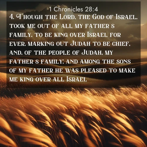 BasicEnglish 1 Chronicles  ; image nature: image with the bible verse :Though the Lord, the God of Israel, took me out of all my father&#039;s family, to be king over Israel for ever, marking out Judah to be chief, and, of the people of Judah, my father&#039;s family; and among the sons of my father he was pleased to make me king over all Israel; ; Explore winter-themed Bible verse images illustrated by snowy mountains, frost-covered branches, and clear skies. These landscapes reflect divine purity and peace. Download verses like KJV 1 Chronicles 28:4. Current verse is overlayed with the thematic nature scene : Prairie grass waves like a golden ocean. Storm clouds build towers on the horizon. ; 28:4