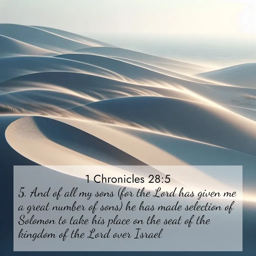 BasicEnglish 1 Chronicles  ; image nature: image with the bible verse :And of all my sons (for the Lord has given me a great number of sons) he has made selection of Solomon to take his place on the seat of the kingdom of the Lord over Israel. ; Admire our gallery of Bible verse images paired with serene nature photography, featuring starlit skies, golden sands, and blooming wildflowers. Download and share verses like KJV 1 Chronicles 28:5. Current verse is overlayed with the thematic nature scene : Coastal dunes shift slowly beneath constant winds. ; 28:5