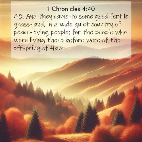 BasicEnglish 1 Chronicles  ; image nature: image with the bible verse :And they came to some good fertile grass-land, in a wide quiet country of peace-loving people; for the people who were living there before were of the offspring of Ham. ; Explore Bible verses paired with beach photos, where waves gently crash on the sand and the sky glows with pastel hues at sunset. These scenes convey deep serenity. Download verses like KJV 1 Chronicles 4:40. Current verse is overlayed with the thematic nature scene : Autumn colors paint hillsides in warm earth tones. ; 4:40