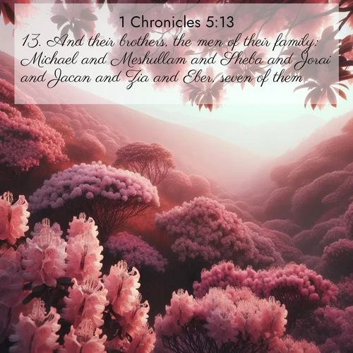 BasicEnglish 1 Chronicles  ; image nature: image with the bible verse :And their brothers, the men of their family: Michael and Meshullam and Sheba and Jorai and Jacan and Zia and Eber, seven of them. ; Admire Bible images representing autumn, with swirling leaves, misty skies, and vibrant trees. These images inspire profound spiritual reflection. Download and share verses like KJV 1 Chronicles 5:13. Current verse is overlayed with the thematic nature scene : Mountain laurel blooms paint hillsides pink. Spring breezes carry their honey scent. ; 5:13