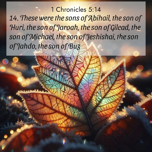 BasicEnglish 1 Chronicles  ; image nature: image with the bible verse :These were the sons of Abihail, the son of Huri, the son of Jaroah, the son of Gilead, the son of Michael, the son of Jeshishai, the son of Jahdo, the son of Buz; ; Browse our selection of stunning Bible verse images featuring unique natural scenes like fiery autumn forests, serene meadows, and starlit skies. Download and share verses like KJV 1 Chronicles 5:14 for free. Current verse is overlayed with the thematic nature scene : Frost crystals form intricate patterns on a fallen leaf. Morning sun transforms them into rainbow prisms. ; 5:14