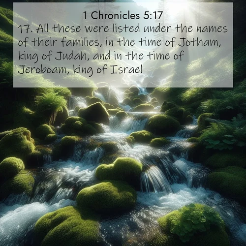 BasicEnglish 1 Chronicles  ; image nature: image with the bible verse :All these were listed under the names of their families, in the time of Jotham, king of Judah, and in the time of Jeroboam, king of Israel. ; Dive into our collection of Bible verse images combined with sublime nature photos, such as graceful waterfalls, radiant sunsets, and endless meadows. These compositions highlight the peace and harmony of God&#039;s creation with vivid colors and carefully integrated text. Download and share verses like KJV 1 Chronicles 5:17. Current verse is overlayed with the thematic nature scene : Mountain streams tumble through moss. Sunlight creates crystal prisms. ; 5:17