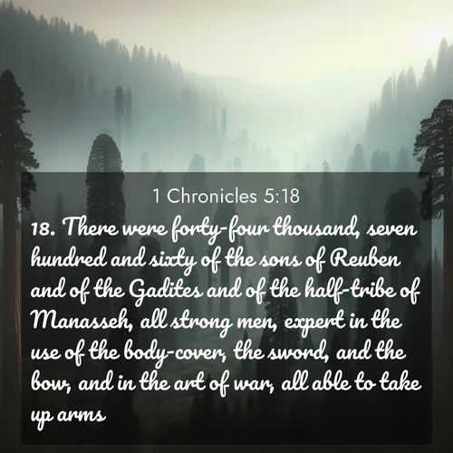 BasicEnglish 1 Chronicles  ; image nature: image with the bible verse :There were forty-four thousand, seven hundred and sixty of the sons of Reuben and of the Gadites and of the half-tribe of Manasseh, all strong men, expert in the use of the body-cover, the sword, and the bow, and in the art of war, all able to take up arms. ; Discover Bible images capturing the essence of autumn, with wooded paths, golden fields, and swirling leaves. These scenes reflect the changing beauty of God&#039;s creation. Download verses like KJV 1 Chronicles 5:18. Current verse is overlayed with the thematic nature scene : Ancient sequoias pierce through valley fog. Centuries of growth reach for filtered light. ; 5:18