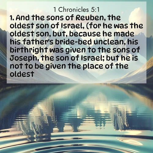 BasicEnglish 1 Chronicles  ; image nature: image with the bible verse :And the sons of Reuben, the oldest son of Israel, (for he was the oldest son, but, because he made his father&#039;s bride-bed unclean, his birthright was given to the sons of Joseph, the son of Israel; but he is not to be given the place of the oldest. ; Download Bible verse images paired with breathtaking nature photos like golden deserts, shimmering seas, and blossoming orchards. These high-quality, free images are perfect for wallpapers or sharing. Verses include KJV 1 Chronicles 5:1. Current verse is overlayed with the thematic nature scene : Mountain lakes mirror perfect peaks. Wind ripples shatter reflections. ; 5:1