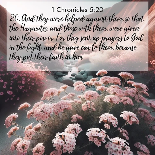 BasicEnglish 1 Chronicles  ; image nature: image with the bible verse :And they were helped against them, so that the Hagarites, and those with them, were given into their power. For they sent up prayers to God in the fight, and he gave ear to them, because they put their faith in him. ; Browse our collection of Bible verses paired with captivating photos of God’s creation, like crystal-clear lakes, majestic cliffs, and colorful skies. All images are free for download and sharing. Verse examples include KJV 1 Chronicles 5:20. Current verse is overlayed with the thematic nature scene : Desert verbena blooms in hidden washes. Flash floods carved these secret gardens. ; 5:20