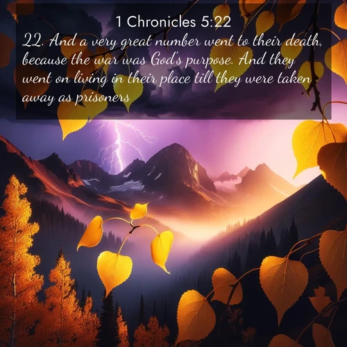 BasicEnglish 1 Chronicles  ; image nature: image with the bible verse :And a very great number went to their death, because the war was God&#039;s purpose. And they went on living in their place till they were taken away as prisoners. ; Discover a rich selection of Bible verse images illustrated by natural landscapes like tranquil beaches, golden fields, and majestic trees. These images aim to capture the peace and beauty of God&#039;s creation, with vibrant colors and varied typography. Download and share inspiring verses like KJV 1 Chronicles 5:22. Current verse is overlayed with the thematic nature scene : Aspen leaves quake golden against purple storm clouds. Lightning flickers between mountain peaks. ; 5:22