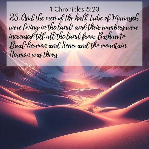 BasicEnglish 1 Chronicles  ; image nature: image with the bible verse :And the men of the half-tribe of Manasseh were living in the land: and their numbers were increased till all the land from Bashan to Baal-hermon and Senir and the mountain Hermon was theirs. ; Explore a collection of inspiring Bible verse images accompanied by winter photos, such as snowy landscapes, frosted trees, and frozen lakes. These images reflect the peace and purity of God&#039;s creation, with elegant fonts and luminous colors. Download and share verses like KJV 1 Chronicles 5:23. Current verse is overlayed with the thematic nature scene : Winter sunset paints snow-covered peaks in shades of rose and gold. ; 5:23