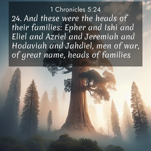 BasicEnglish 1 Chronicles  ; image nature: image with the bible verse :And these were the heads of their families: Epher and Ishi and Eliel and Azriel and Jeremiah and Hodaviah and Jahdiel, men of war, of great name, heads of families. ; Explore a spring collection of Bible images, with landscapes of green hills, wildflowers, and crystal-clear streams. These images symbolize the blossoming of God&#039;s creation. Download verses like KJV 1 Chronicles 5:24. Current verse is overlayed with the thematic nature scene : A giant sequoia reaches through morning fog. Centuries of growth stretch skyward in silent majesty. ; 5:24