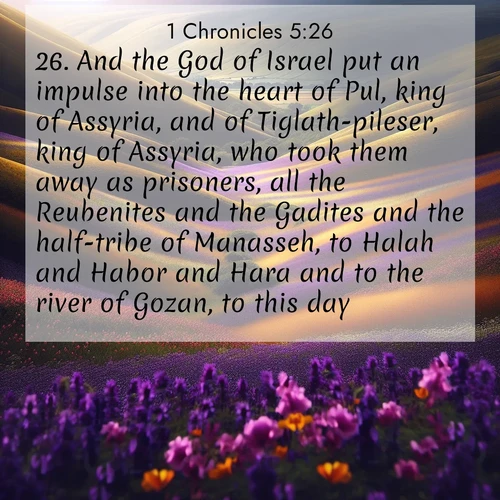 BasicEnglish 1 Chronicles  ; image nature: image with the bible verse :And the God of Israel put an impulse into the heart of Pul, king of Assyria, and of Tiglath-pileser, king of Assyria, who took them away as prisoners, all the Reubenites and the Gadites and the half-tribe of Manasseh, to Halah and Habor and Hara and to the river of Gozan, to this day. ; Explore an exceptional collection of Bible verse images accompanied by photos of nature, showcasing snowy mountains, serene forests, and still lakes. These images feature luminous tones and varied fonts to bring serenity and inspiration. Share uplifting verses like KJV 1 Chronicles 5:26. Current verse is overlayed with the thematic nature scene : Spring wildflowers carpet rolling hills in purple and gold. ; 5:26