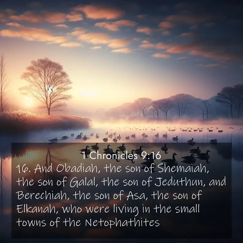 BasicEnglish 1 Chronicles  ; image nature: image with the bible verse :And Obadiah, the son of Shemaiah, the son of Galal, the son of Jeduthun, and Berechiah, the son of Asa, the son of Elkanah, who were living in the small towns of the Netophathites. ; Admire our gallery of Bible verse images paired with serene nature photography, featuring starlit skies, golden sands, and blooming wildflowers. Download and share verses like KJV 1 Chronicles 9:16. Current verse is overlayed with the thematic nature scene : Wild geese rest on still waters. Dawn mist rises like dreams. ; 9:16