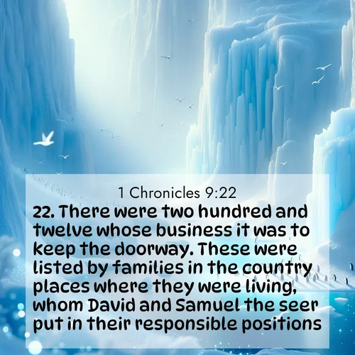BasicEnglish 1 Chronicles  ; image nature: image with the bible verse :There were two hundred and twelve whose business it was to keep the doorway. These were listed by families in the country places where they were living, whom David and Samuel the seer put in their responsible positions. ; Discover our curated gallery of Bible verse images with breathtaking scenery, from tranquil deserts to lush green pastures. Perfect for phone wallpapers or sharing online. Download verses like KJV 1 Chronicles 9:22. Current verse is overlayed with the thematic nature scene : Antarctic ice cliffs glow blue in the endless polar day. A penguin colony dots the frozen shore below. ; 9:22