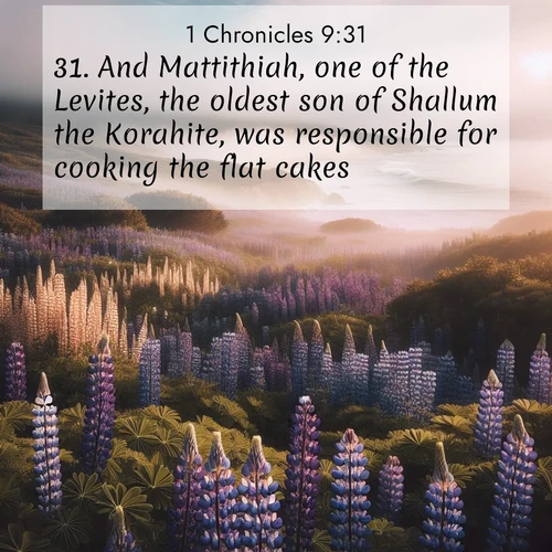BasicEnglish 1 Chronicles  ; image nature: image with the bible verse :And Mattithiah, one of the Levites, the oldest son of Shallum the Korahite, was responsible for cooking the flat cakes. ; Explore an exceptional collection of Bible verse images accompanied by photos of nature, showcasing snowy mountains, serene forests, and still lakes. These images feature luminous tones and varied fonts to bring serenity and inspiration. Share uplifting verses like KJV 1 Chronicles 9:31. Current verse is overlayed with the thematic nature scene : Wild lupines carpet a coastal meadow. Ocean fog rolls in on silent feet. ; 9:31