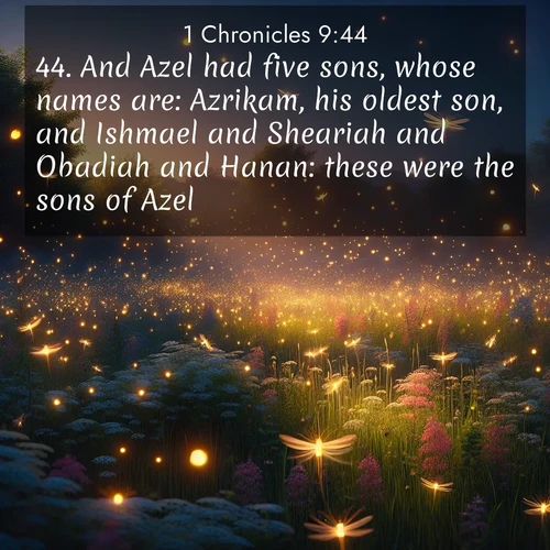 BasicEnglish 1 Chronicles  ; image nature: image with the bible verse :And Azel had five sons, whose names are: Azrikam, his oldest son, and Ishmael and Sheariah and Obadiah and Hanan: these were the sons of Azel. ; Browse a vast collection of Bible verse images featuring awe-inspiring landscapes such as calm lakes, vibrant sunsets, and peaceful fields. Download them for free and enjoy verses like KJV 1 Chronicles 9:44. Current verse is overlayed with the thematic nature scene : Fireflies dance above a spring meadow filled with singing crickets. ; 9:44