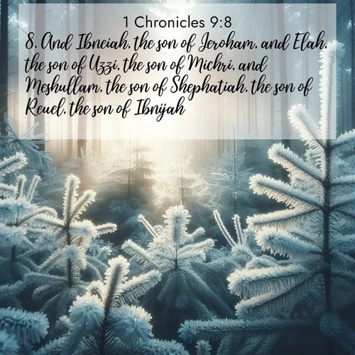 BasicEnglish 1 Chronicles  ; image nature: image with the bible verse :And Ibneiah, the son of Jeroham, and Elah, the son of Uzzi, the son of Michri, and Meshullam, the son of Shephatiah, the son of Reuel, the son of Ibnijah; ; Explore winter-themed Bible verse images illustrated by snowy mountains, frost-covered branches, and clear skies. These landscapes reflect divine purity and peace. Download verses like KJV 1 Chronicles 9:8. Current verse is overlayed with the thematic nature scene : Morning frost rimes every pine needle. Weak winter sun struggles to pierce the forest. ; 9:8