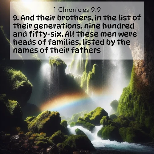 BasicEnglish 1 Chronicles  ; image nature: image with the bible verse :And their brothers, in the list of their generations, nine hundred and fifty-six. All these men were heads of families, listed by the names of their fathers. ; Explore a winter collection of Bible verse images adorned with photos of icy landscapes, frozen waterfalls, and snow-covered forests. These scenes capture divine tranquility and purity. Download inspiring verses like KJV 1 Chronicles 9:9. Current verse is overlayed with the thematic nature scene : A waterfall thunders through ancient moss-covered rocks while rainbow mist rises where water meets stone. ; 9:9