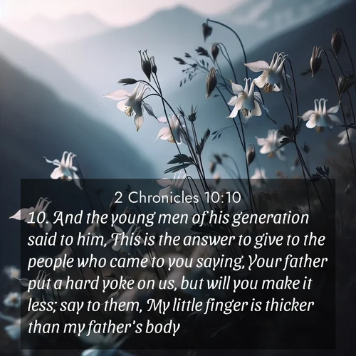 BasicEnglish 2 Chronicles  ; image nature: image with the bible verse :And the young men of his generation said to him, This is the answer to give to the people who came to you saying, Your father put a hard yoke on us, but will you make it less; say to them, My little finger is thicker than my father&#039;s body; ; Browse our library of beautiful Bible verse images, perfect for wallpapers or sharing. Each verse is paired with serene natural landscapes like misty mountains, calming beaches, and colorful sunsets. Download and enjoy verses such as KJV 2 Chronicles 10:10. Current verse is overlayed with the thematic nature scene : Wild columbines dance in breeze. Mountain air carries their perfume. ; 10:10